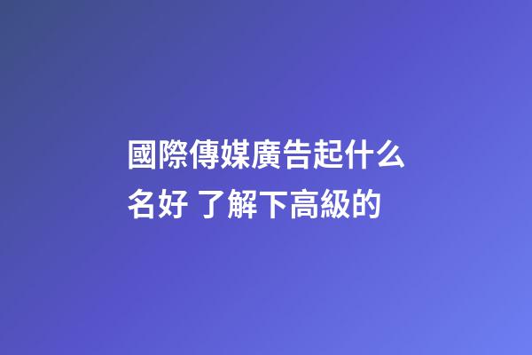 國際傳媒廣告起什么名好 了解下高級的-第1張-公司起名-玄機派